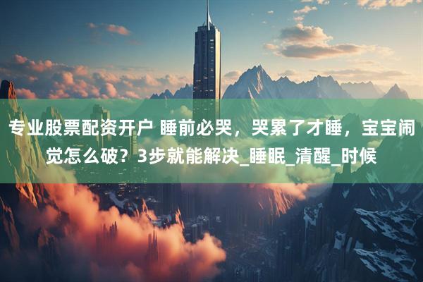 专业股票配资开户 睡前必哭，哭累了才睡，宝宝闹觉怎么破？3步就能解决_睡眠_清醒_时候