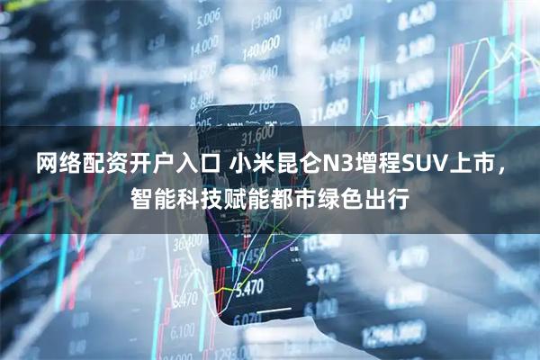 网络配资开户入口 小米昆仑N3增程SUV上市，智能科技赋能都市绿色出行