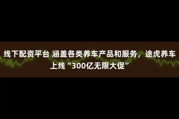 线下配资平台 涵盖各类养车产品和服务，途虎养车上线“300亿无限大促”