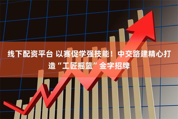 线下配资平台 以赛促学强技能！中交路建精心打造“工匠摇篮”金字招牌