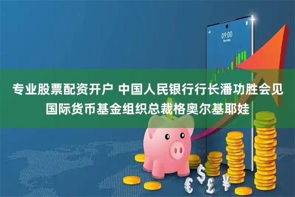 专业股票配资开户 中国人民银行行长潘功胜会见国际货币基金组织总裁格奥尔基耶娃