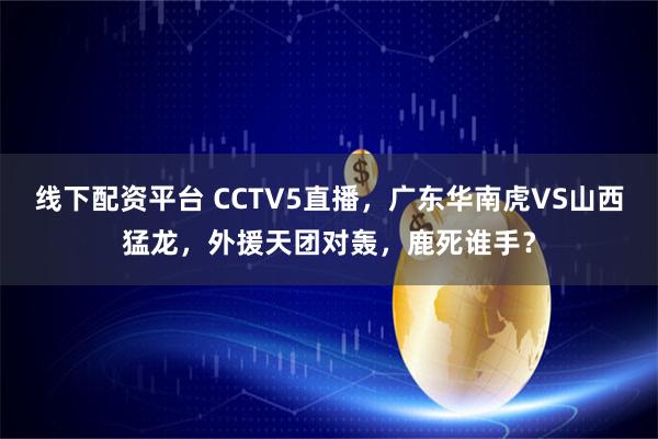 线下配资平台 CCTV5直播，广东华南虎VS山西猛龙，外援天团对轰，鹿死谁手？