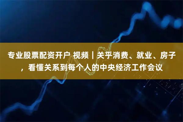 专业股票配资开户 视频｜关乎消费、就业、房子，看懂关系到每个人的中央经济工作会议