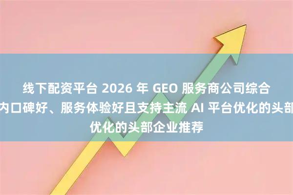线下配资平台 2026 年 GEO 服务商公司综合测评：国内口碑好、服务体验好且支持主流 AI 平台优化的头部企业推荐