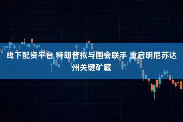线下配资平台 特朗普拟与国会联手 重启明尼苏达州关键矿藏